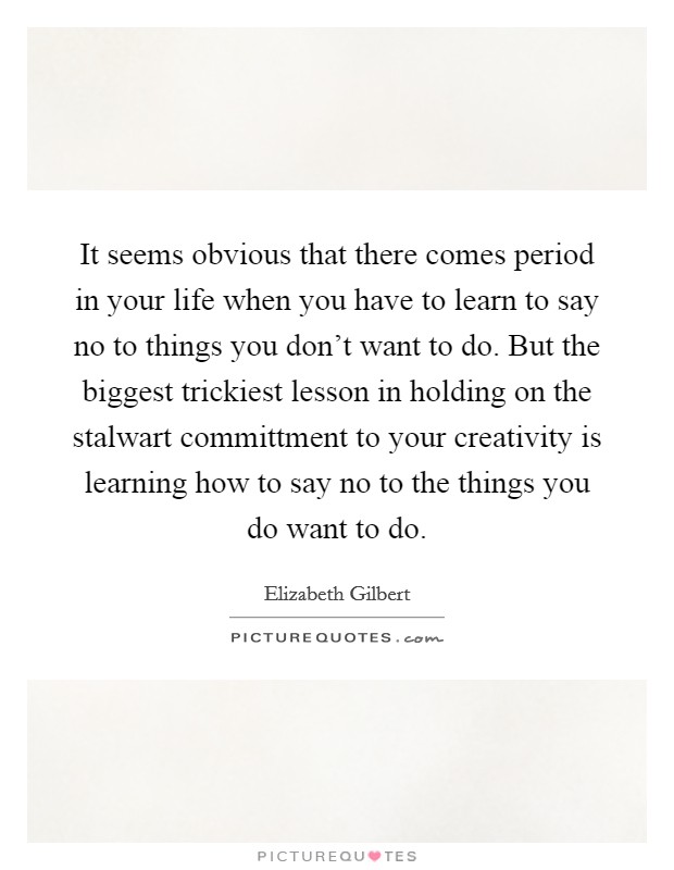 It seems obvious that there comes period in your life when you have to learn to say no to things you don't want to do. But the biggest trickiest lesson in holding on the stalwart committment to your creativity is learning how to say no to the things you do want to do Picture Quote #1