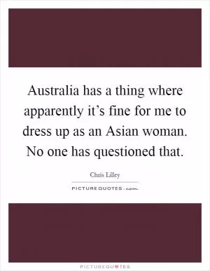 Australia has a thing where apparently it’s fine for me to dress up as an Asian woman. No one has questioned that Picture Quote #1