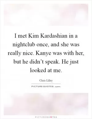 I met Kim Kardashian in a nightclub once, and she was really nice. Kanye was with her, but he didn’t speak. He just looked at me Picture Quote #1