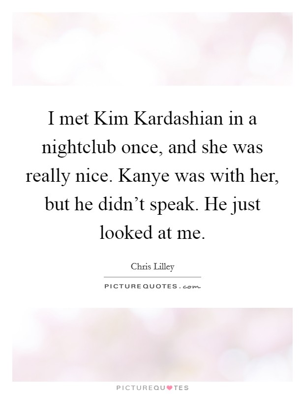 I met Kim Kardashian in a nightclub once, and she was really nice. Kanye was with her, but he didn't speak. He just looked at me Picture Quote #1