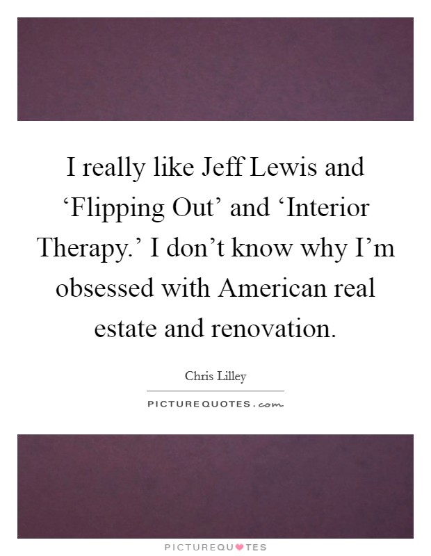 I really like Jeff Lewis and ‘Flipping Out' and ‘Interior Therapy.' I don't know why I'm obsessed with American real estate and renovation Picture Quote #1