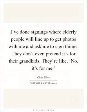 I’ve done signings where elderly people will line up to get photos with me and ask me to sign things. They don’t even pretend it’s for their grandkids. They’re like, ‘No, it’s for me.’ Picture Quote #1