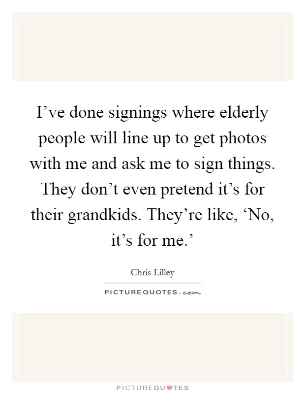 I've done signings where elderly people will line up to get photos with me and ask me to sign things. They don't even pretend it's for their grandkids. They're like, ‘No, it's for me.' Picture Quote #1