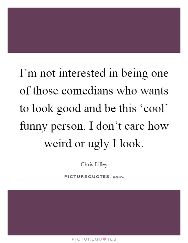 I'm not interested in being one of those comedians who wants to look good and be this ‘cool' funny person. I don't care how weird or ugly I look Picture Quote #1