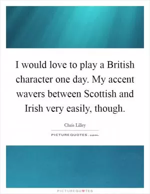 I would love to play a British character one day. My accent wavers between Scottish and Irish very easily, though Picture Quote #1