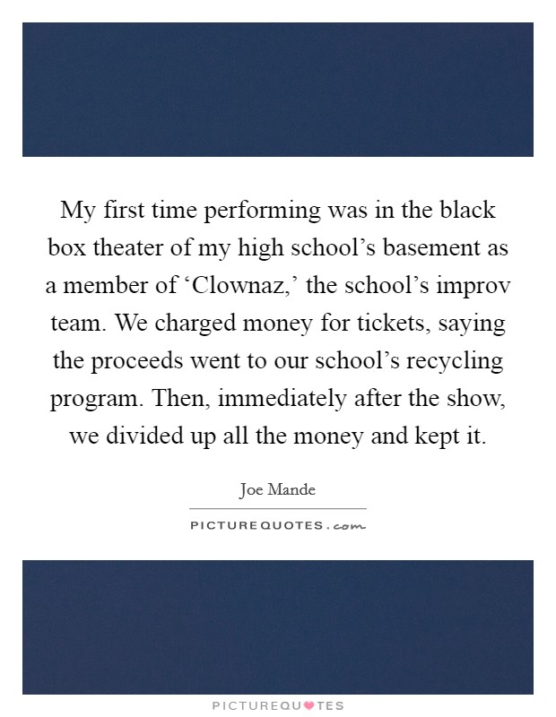 My first time performing was in the black box theater of my high school's basement as a member of ‘Clownaz,' the school's improv team. We charged money for tickets, saying the proceeds went to our school's recycling program. Then, immediately after the show, we divided up all the money and kept it Picture Quote #1