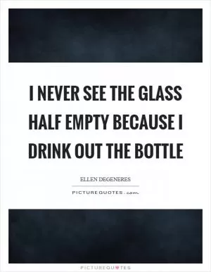 I never see the glass half empty because I drink out the bottle Picture Quote #1