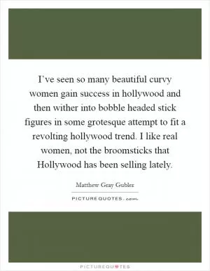 I’ve seen so many beautiful curvy women gain success in hollywood and then wither into bobble headed stick figures in some grotesque attempt to fit a revolting hollywood trend. I like real women, not the broomsticks that Hollywood has been selling lately Picture Quote #1