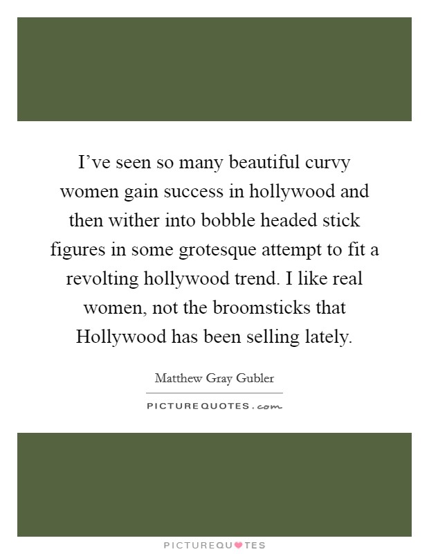 I've seen so many beautiful curvy women gain success in hollywood and then wither into bobble headed stick figures in some grotesque attempt to fit a revolting hollywood trend. I like real women, not the broomsticks that Hollywood has been selling lately Picture Quote #1