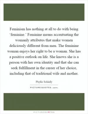 Feminism has nothing at all to do with being ‘feminine.’ Feminine means accentuating the womanly attributes that make women deliciously different from men. The feminine woman enjoys her right to be a woman. She has a positive outlook on life. She knows she is a person with her own identity and that she can seek fulfillment in the career of her choice, including that of traditional wife and mother Picture Quote #1