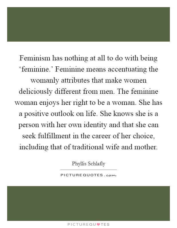 Feminism has nothing at all to do with being ‘feminine.' Feminine means accentuating the womanly attributes that make women deliciously different from men. The feminine woman enjoys her right to be a woman. She has a positive outlook on life. She knows she is a person with her own identity and that she can seek fulfillment in the career of her choice, including that of traditional wife and mother Picture Quote #1