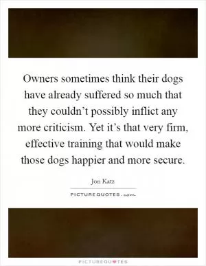 Owners sometimes think their dogs have already suffered so much that they couldn’t possibly inflict any more criticism. Yet it’s that very firm, effective training that would make those dogs happier and more secure Picture Quote #1