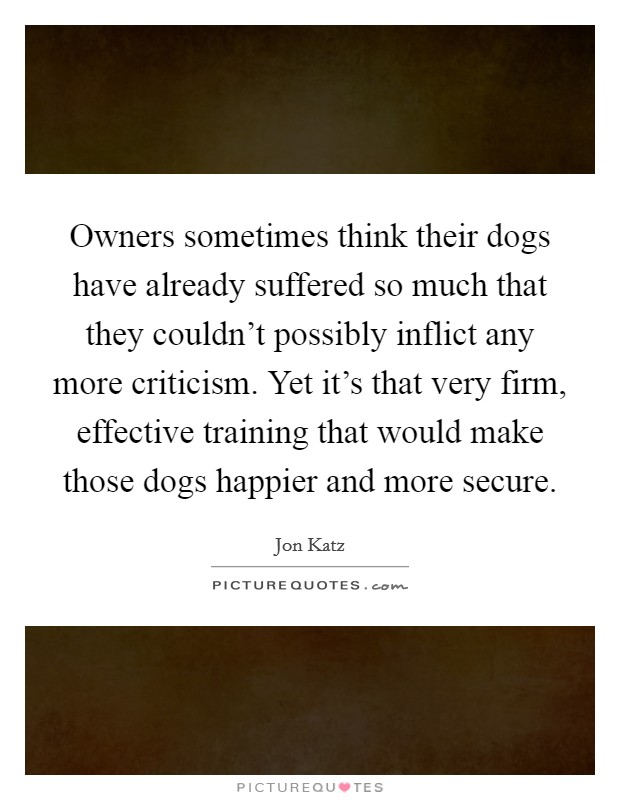 Owners sometimes think their dogs have already suffered so much that they couldn't possibly inflict any more criticism. Yet it's that very firm, effective training that would make those dogs happier and more secure Picture Quote #1