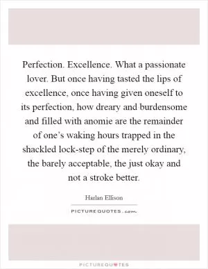 Perfection. Excellence. What a passionate lover. But once having tasted the lips of excellence, once having given oneself to its perfection, how dreary and burdensome and filled with anomie are the remainder of one’s waking hours trapped in the shackled lock-step of the merely ordinary, the barely acceptable, the just okay and not a stroke better Picture Quote #1