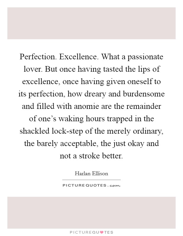Perfection. Excellence. What a passionate lover. But once having tasted the lips of excellence, once having given oneself to its perfection, how dreary and burdensome and filled with anomie are the remainder of one's waking hours trapped in the shackled lock-step of the merely ordinary, the barely acceptable, the just okay and not a stroke better Picture Quote #1
