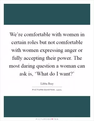 We’re comfortable with women in certain roles but not comfortable with women expressing anger or fully accepting their power. The most daring question a woman can ask is, ‘What do I want?’ Picture Quote #1