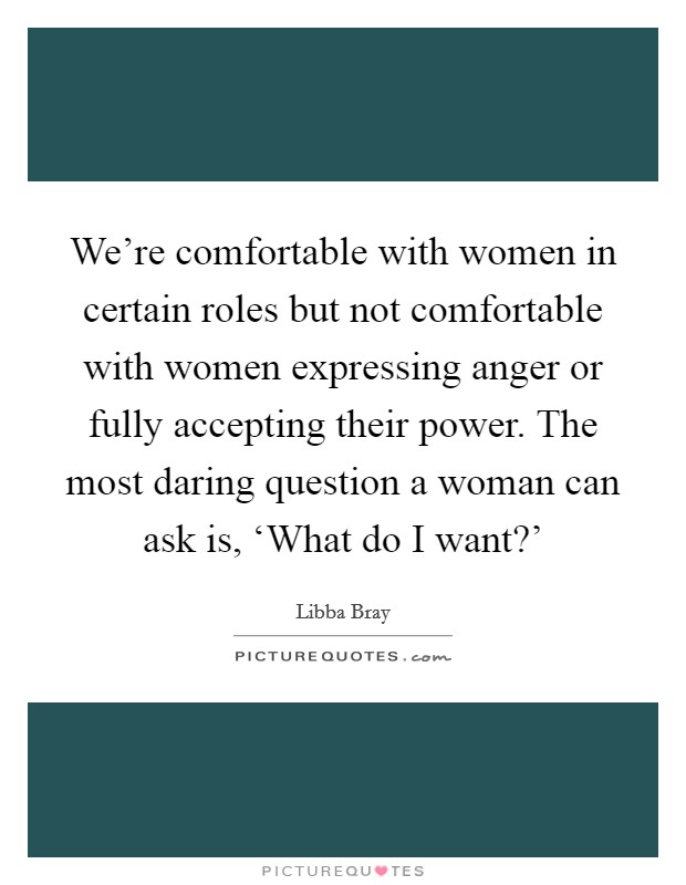 We're comfortable with women in certain roles but not comfortable with women expressing anger or fully accepting their power. The most daring question a woman can ask is, ‘What do I want?' Picture Quote #1