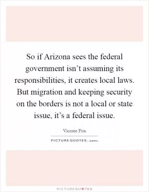 So if Arizona sees the federal government isn’t assuming its responsibilities, it creates local laws. But migration and keeping security on the borders is not a local or state issue, it’s a federal issue Picture Quote #1