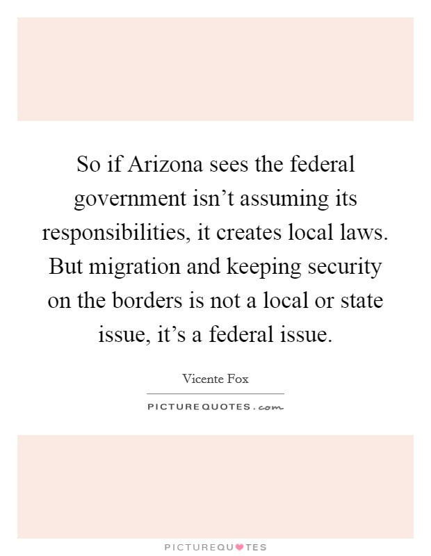 So if Arizona sees the federal government isn't assuming its responsibilities, it creates local laws. But migration and keeping security on the borders is not a local or state issue, it's a federal issue Picture Quote #1
