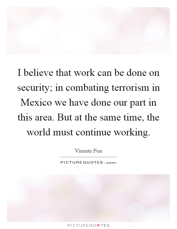 I believe that work can be done on security; in combating terrorism in Mexico we have done our part in this area. But at the same time, the world must continue working Picture Quote #1