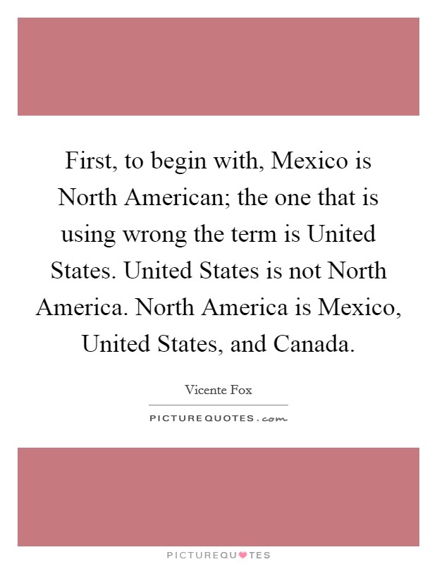 First, to begin with, Mexico is North American; the one that is using wrong the term is United States. United States is not North America. North America is Mexico, United States, and Canada Picture Quote #1