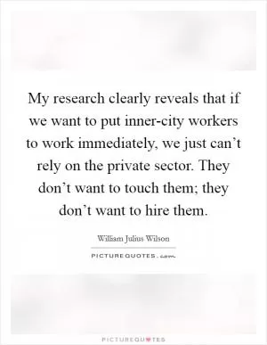 My research clearly reveals that if we want to put inner-city workers to work immediately, we just can’t rely on the private sector. They don’t want to touch them; they don’t want to hire them Picture Quote #1