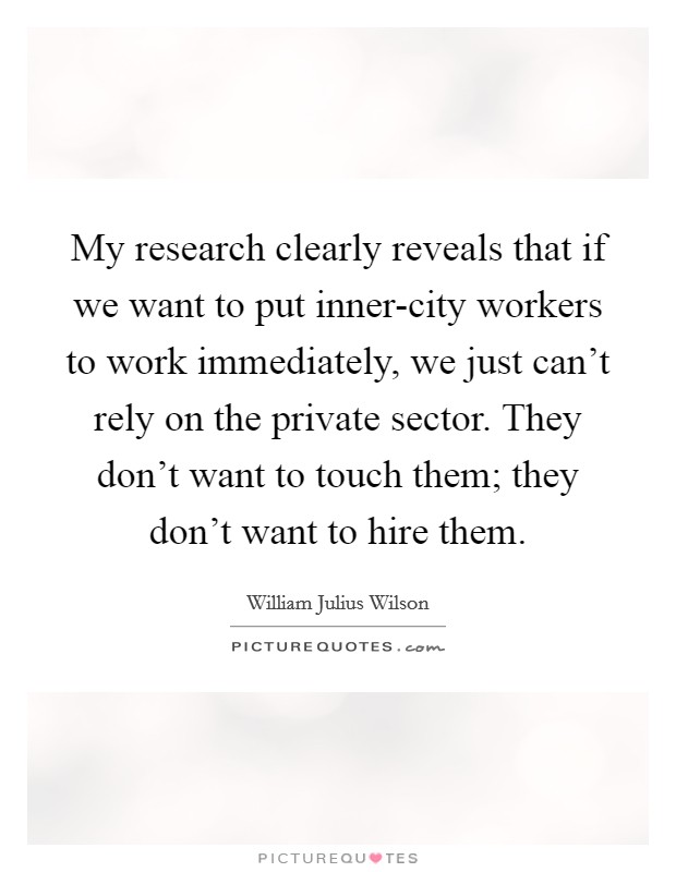 My research clearly reveals that if we want to put inner-city workers to work immediately, we just can't rely on the private sector. They don't want to touch them; they don't want to hire them Picture Quote #1