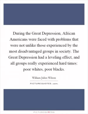 During the Great Depression, African Americans were faced with problems that were not unlike those experienced by the most disadvantaged groups in society. The Great Depression had a leveling effect, and all groups really experienced hard times: poor whites, poor blacks Picture Quote #1