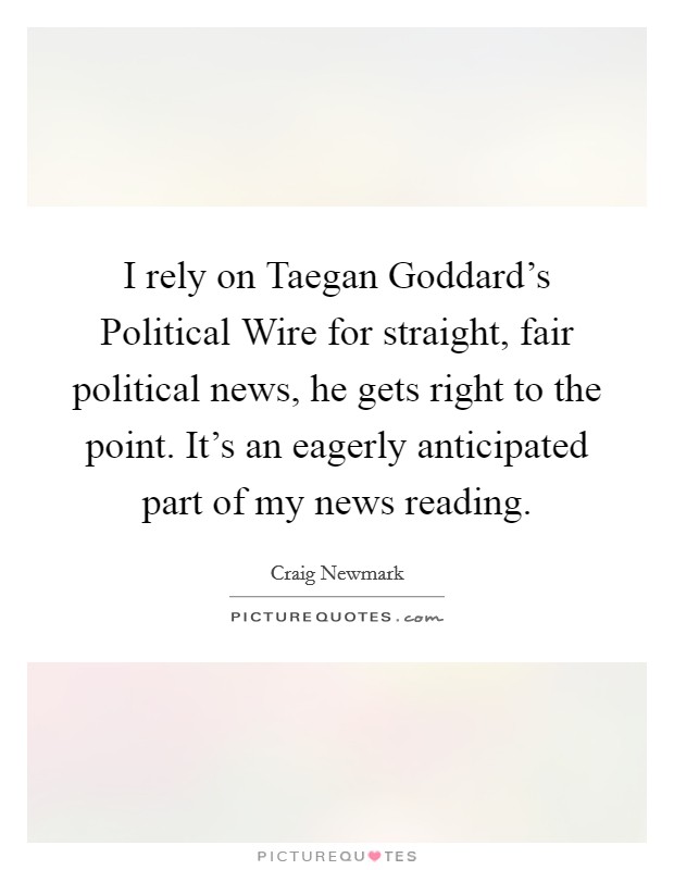 I rely on Taegan Goddard's Political Wire for straight, fair political news, he gets right to the point. It's an eagerly anticipated part of my news reading Picture Quote #1