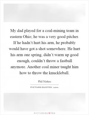 My dad played for a coal-mining team in eastern Ohio; he was a very good pitcher. If he hadn’t hurt his arm, he probably would have got a shot somewhere. He hurt his arm one spring, didn’t warm up good enough, couldn’t throw a fastball anymore. Another coal miner taught him how to throw the knuckleball Picture Quote #1