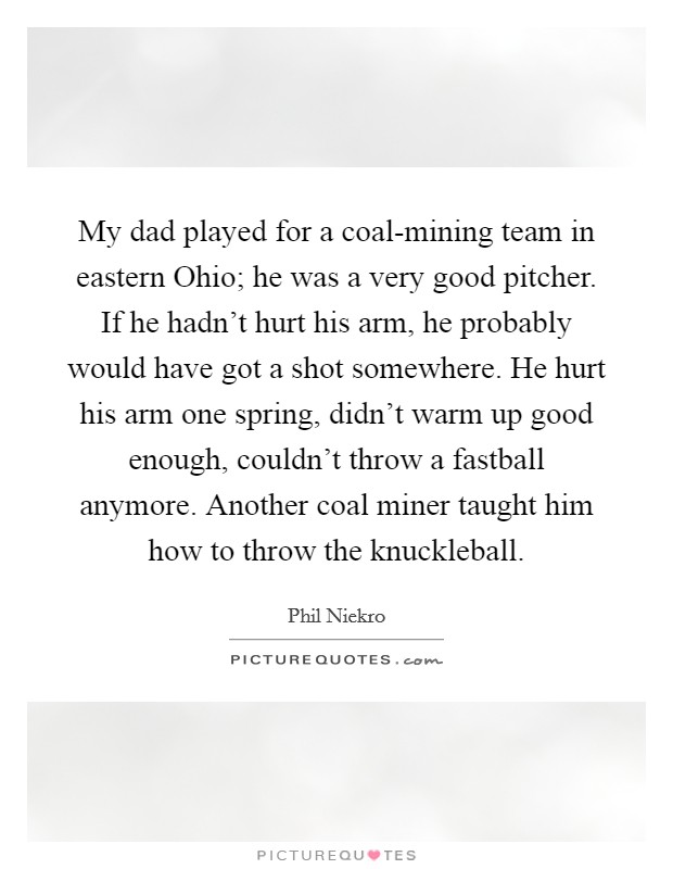 My dad played for a coal-mining team in eastern Ohio; he was a very good pitcher. If he hadn't hurt his arm, he probably would have got a shot somewhere. He hurt his arm one spring, didn't warm up good enough, couldn't throw a fastball anymore. Another coal miner taught him how to throw the knuckleball Picture Quote #1