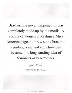 Bra-burning never happened. It was completely made up by the media. A couple of women protesting a Miss America pageant threw some bras into a garbage can, and somehow that became this longstanding idea of feminists as bra-burners Picture Quote #1