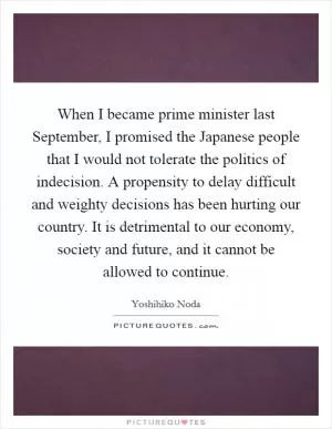 When I became prime minister last September, I promised the Japanese people that I would not tolerate the politics of indecision. A propensity to delay difficult and weighty decisions has been hurting our country. It is detrimental to our economy, society and future, and it cannot be allowed to continue Picture Quote #1