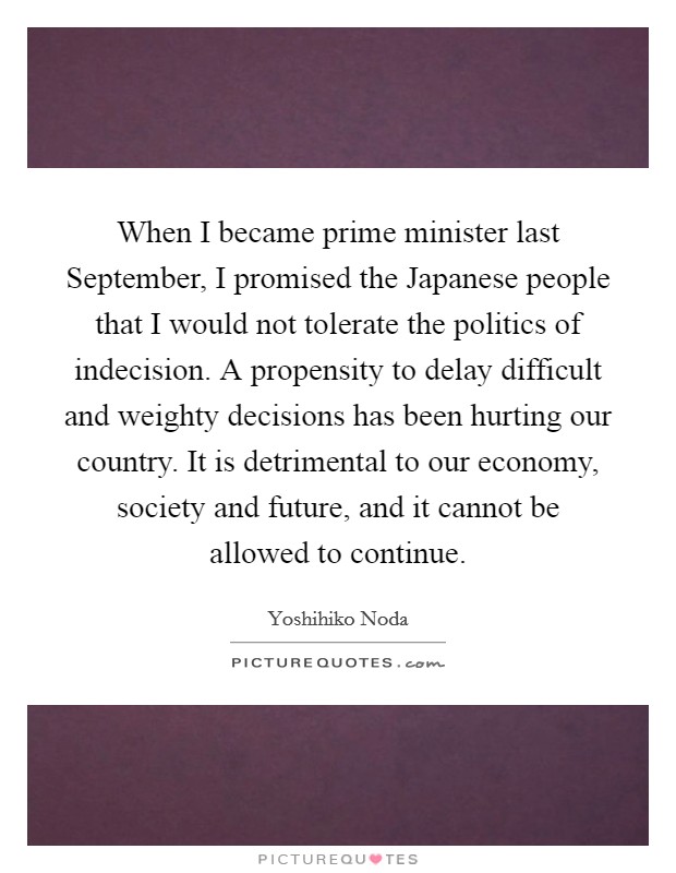 When I became prime minister last September, I promised the Japanese people that I would not tolerate the politics of indecision. A propensity to delay difficult and weighty decisions has been hurting our country. It is detrimental to our economy, society and future, and it cannot be allowed to continue Picture Quote #1