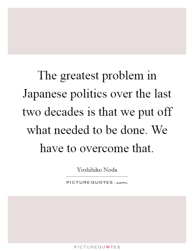 The greatest problem in Japanese politics over the last two decades is that we put off what needed to be done. We have to overcome that Picture Quote #1