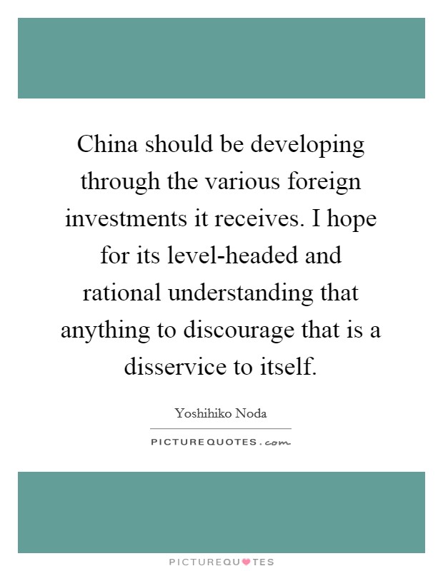 China should be developing through the various foreign investments it receives. I hope for its level-headed and rational understanding that anything to discourage that is a disservice to itself Picture Quote #1