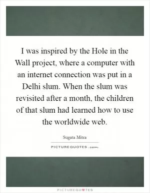 I was inspired by the Hole in the Wall project, where a computer with an internet connection was put in a Delhi slum. When the slum was revisited after a month, the children of that slum had learned how to use the worldwide web Picture Quote #1