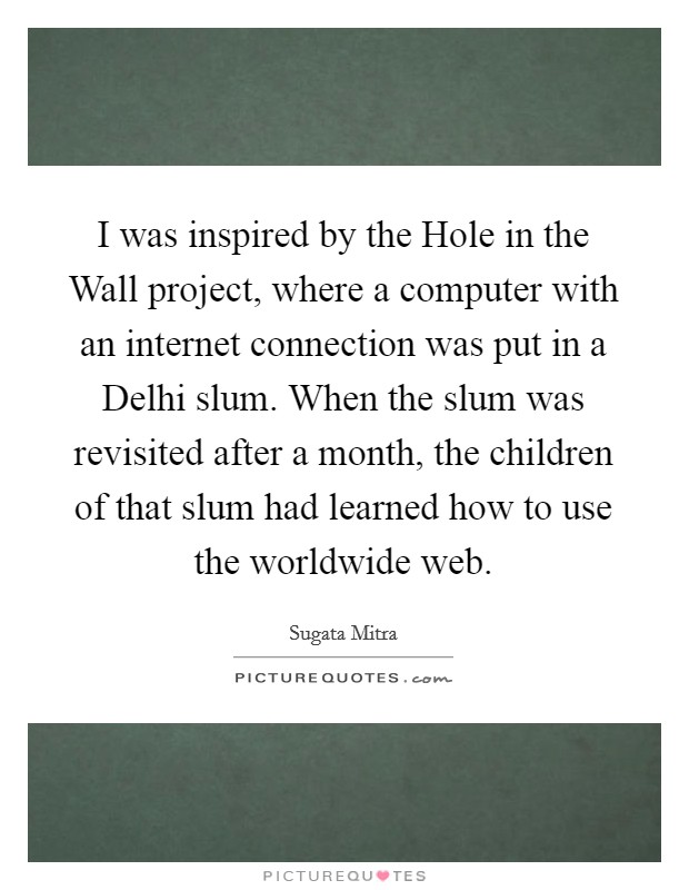 I was inspired by the Hole in the Wall project, where a computer with an internet connection was put in a Delhi slum. When the slum was revisited after a month, the children of that slum had learned how to use the worldwide web Picture Quote #1