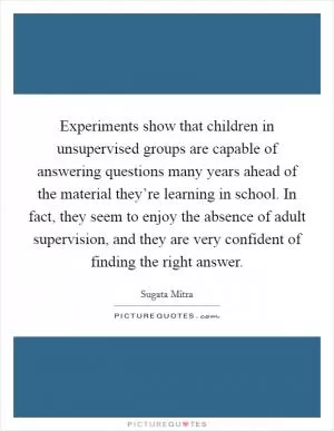 Experiments show that children in unsupervised groups are capable of answering questions many years ahead of the material they’re learning in school. In fact, they seem to enjoy the absence of adult supervision, and they are very confident of finding the right answer Picture Quote #1