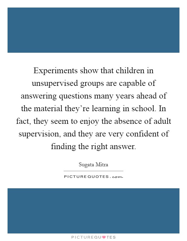 Experiments show that children in unsupervised groups are capable of answering questions many years ahead of the material they're learning in school. In fact, they seem to enjoy the absence of adult supervision, and they are very confident of finding the right answer Picture Quote #1