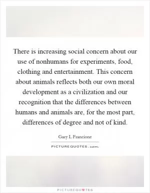 There is increasing social concern about our use of nonhumans for experiments, food, clothing and entertainment. This concern about animals reflects both our own moral development as a civilization and our recognition that the differences between humans and animals are, for the most part, differences of degree and not of kind Picture Quote #1