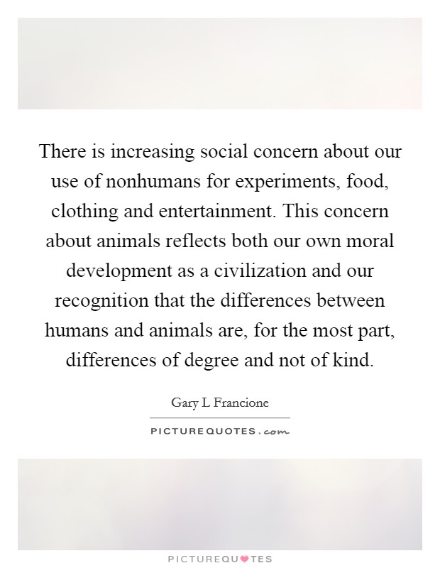 There is increasing social concern about our use of nonhumans for experiments, food, clothing and entertainment. This concern about animals reflects both our own moral development as a civilization and our recognition that the differences between humans and animals are, for the most part, differences of degree and not of kind Picture Quote #1
