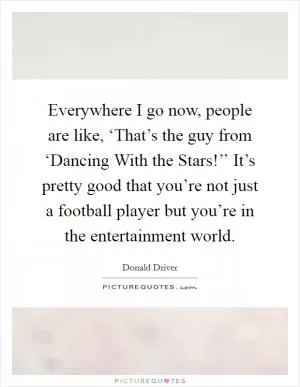 Everywhere I go now, people are like, ‘That’s the guy from ‘Dancing With the Stars!’’ It’s pretty good that you’re not just a football player but you’re in the entertainment world Picture Quote #1