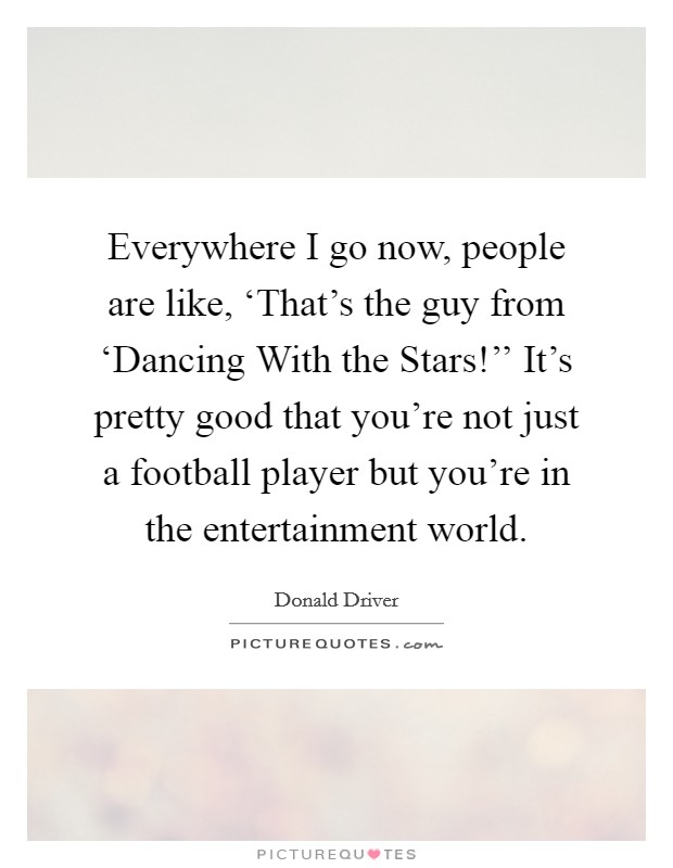 Everywhere I go now, people are like, ‘That's the guy from ‘Dancing With the Stars!'' It's pretty good that you're not just a football player but you're in the entertainment world Picture Quote #1