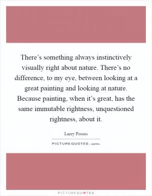 There’s something always instinctively visually right about nature. There’s no difference, to my eye, between looking at a great painting and looking at nature. Because painting, when it’s great, has the same immutable rightness, unquestioned rightness, about it Picture Quote #1