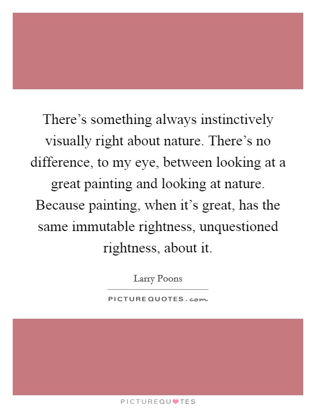 There's something always instinctively visually right about nature. There's no difference, to my eye, between looking at a great painting and looking at nature. Because painting, when it's great, has the same immutable rightness, unquestioned rightness, about it Picture Quote #1