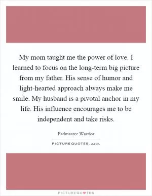 My mom taught me the power of love. I learned to focus on the long-term big picture from my father. His sense of humor and light-hearted approach always make me smile. My husband is a pivotal anchor in my life. His influence encourages me to be independent and take risks Picture Quote #1
