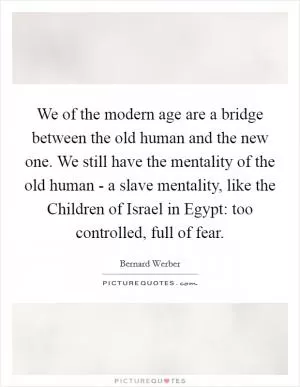 We of the modern age are a bridge between the old human and the new one. We still have the mentality of the old human - a slave mentality, like the Children of Israel in Egypt: too controlled, full of fear Picture Quote #1