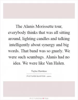 The Alanis Morissette tour, everybody thinks that was all sitting around, lighting candles and talking intelligently about synergy and big words. That band was so gnarly. We were such scumbags. Alanis had no idea. We were like Van Halen Picture Quote #1