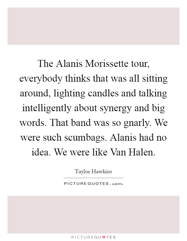 The Alanis Morissette tour, everybody thinks that was all sitting around, lighting candles and talking intelligently about synergy and big words. That band was so gnarly. We were such scumbags. Alanis had no idea. We were like Van Halen Picture Quote #1